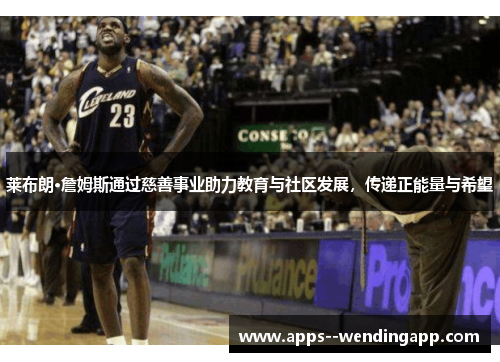 莱布朗·詹姆斯通过慈善事业助力教育与社区发展，传递正能量与希望