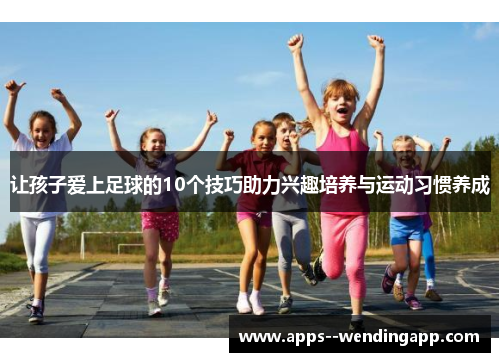 让孩子爱上足球的10个技巧助力兴趣培养与运动习惯养成
