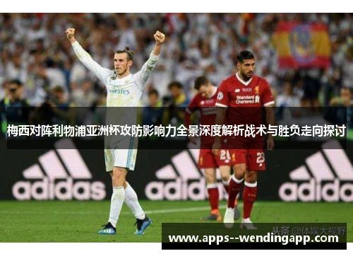 梅西对阵利物浦亚洲杯攻防影响力全景深度解析战术与胜负走向探讨