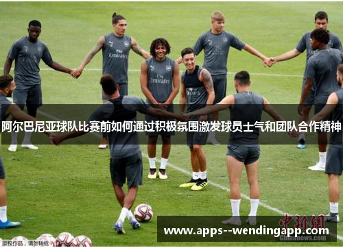 阿尔巴尼亚球队比赛前如何通过积极氛围激发球员士气和团队合作精神