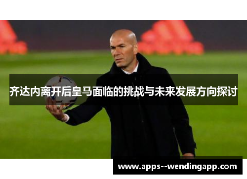 齐达内离开后皇马面临的挑战与未来发展方向探讨