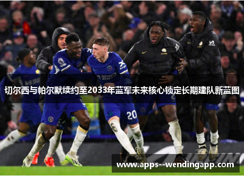 切尔西与帕尔默续约至2033年蓝军未来核心锁定长期建队新蓝图