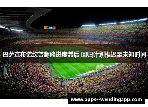 巴萨宣布诺坎普翻修进度滞后 回归计划推迟至未知时间