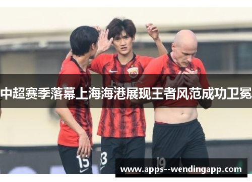 中超赛季落幕上海海港展现王者风范成功卫冕