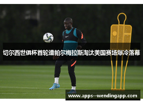 切尔西世俱杯首轮遭帕尔梅拉斯淘汰美国赛场爆冷落幕