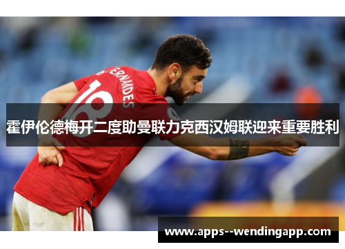 霍伊伦德梅开二度助曼联力克西汉姆联迎来重要胜利